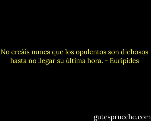 No creáis nunca que los opulentos son dichosos hasta no llegar su última hora. - Euripides