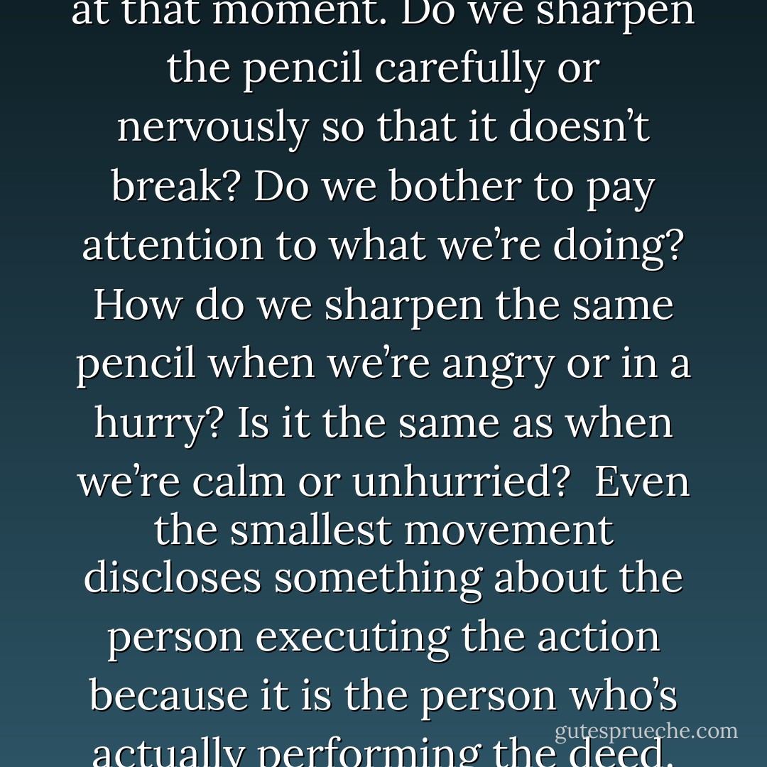 Each action we take is an act of self-expression. We often think of large-scale or important deeds as being indications of our real selves, but even how we sharpen a pencil can reveal something about our feelings at that moment. Do we sharpen the pencil carefully or nervously so that it doesn’t break? Do we bother to pay attention to what we’re doing? How do we sharpen the same pencil when we’re angry or in a hurry? Is it the same as when we’re calm or unhurried?<br /><br />Even the smallest movement discloses something about the person executing the action because it is the person who’s actually performing the deed. In other words, action doesn’t happen by itself, we make it happen, and in doing so we leave traces of ourselves on the activity. The mind and body are interrelated. - H.E. Davey