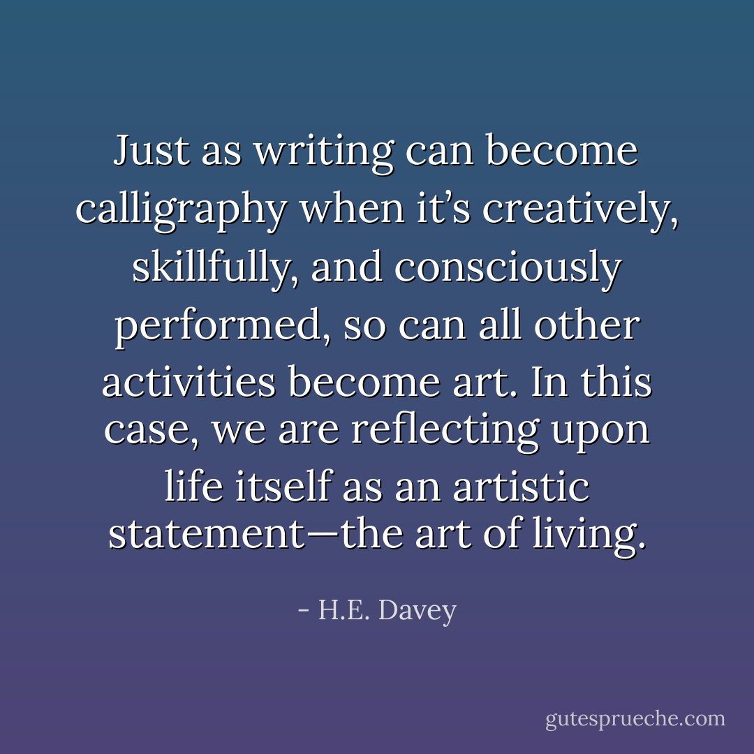 Just as writing can become calligraphy when it’s creatively, skillfully, and consciously performed, so can all other activities become art. In this case, we are reflecting upon life itself as an artistic statement—the art of living. - H.E. Davey