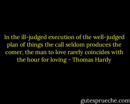 In the ill-judged execution of the well-judged plan of things the call seldom produces the comer, the man to love rarely coincides with the hour for loving - Thomas Hardy