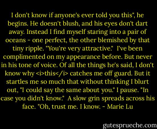 I don't know if anyone's ever told you this", he begins. He doesn't blush, and his eyes don't dart away. Instead I find myself staring into a pair of oceans - one perfect, the other blemished by that tiny ripple. "You're very attractive."<br /><br />I've been complimented on my appearance before. But never in his tone of voice. Of all the things he's said, I don't know why <i>this</i> catches me off guard. But it startles me so much that without thinking I blurt out, "I could say the same about you." I pause. "In case you didn't know."<br /><br />A slow grin spreads across his face. "Oh, trust me. I know. - Marie Lu