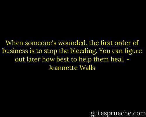 When someone's wounded, the first order of business is to stop the bleeding. You can figure out later how best to help them heal. - Jeannette Walls