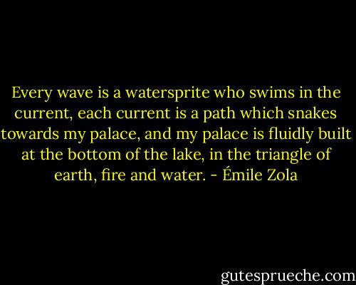 Every wave is a watersprite who swims in the current, each current is a path which snakes towards my palace, and my palace is fluidly built at the bottom of the lake, in the triangle of earth, fire and water. - Émile Zola