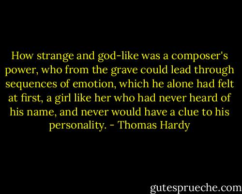 How strange and god-like was a composer's power, who from the grave could lead through sequences of emotion, which he alone had felt at first, a girl like her who had never heard of his name, and never would have a clue to his personality. - Thomas Hardy