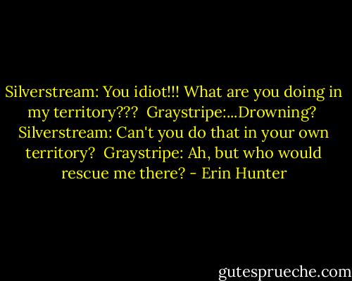 Silverstream: You idiot!!! What are you doing in my territory??? <br />Graystripe:...Drowning? <br />Silverstream: Can't you do that in your own territory? <br />Graystripe: Ah, but who would rescue me there? - Erin Hunter