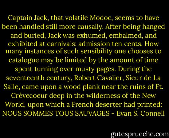 Captain Jack, that volatile Modoc, seems to have been handled still more causally. After being hanged and buried, Jack was exhumed, embalmed, and exhibited at carnivals: admission ten cents. How many instances of such sensibility one chooses to catalogue may be limited by the amount of time spent turning over musty pages. During the seventeenth century, Robert Cavalier, Sieur de La Salle, came upon a wood plank near the ruins of Ft. Crèvecoeur deep in the wilderness of the New World, upon which a French deserter had printed: NOUS SOMMES TOUS SAUVAGES - Evan S. Connell