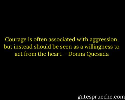 Courage is often associated with aggression, but instead should be seen as a willingness to act from the heart. - Donna Quesada