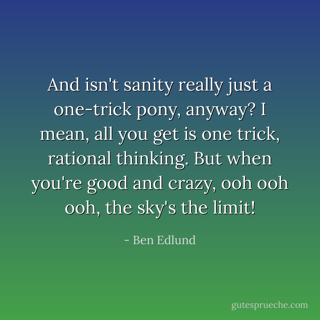 And isn't sanity really just a one-trick pony, anyway? I mean, all you get is one trick, rational thinking. But when you're good and crazy, ooh ooh ooh, the sky's the limit! - Ben Edlund