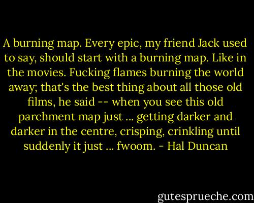 A burning map. Every epic, my friend Jack used to say, should start with a burning map. Like in the movies. Fucking flames burning the world away; that's the best thing about all those old films, he said -- when you see this old parchment map just ... getting darker and darker in the centre, crisping, crinkling until suddenly it just ... fwoom. - Hal Duncan