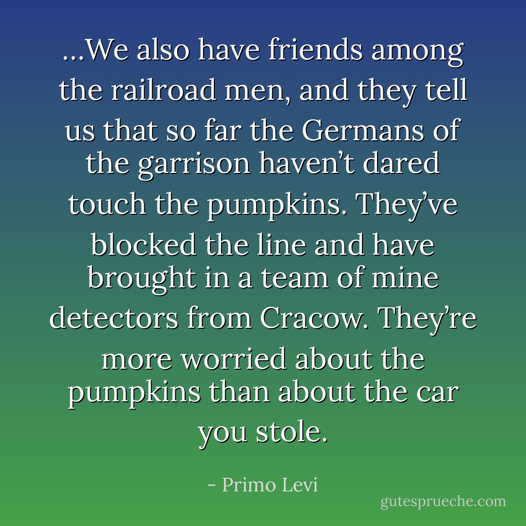 …We also have friends among the railroad men, and they tell us that so far the Germans of the garrison haven’t dared touch the pumpkins. They’ve blocked the line and have brought in a team of mine detectors from Cracow. They’re more worried about the pumpkins than about the car you stole. - Primo Levi