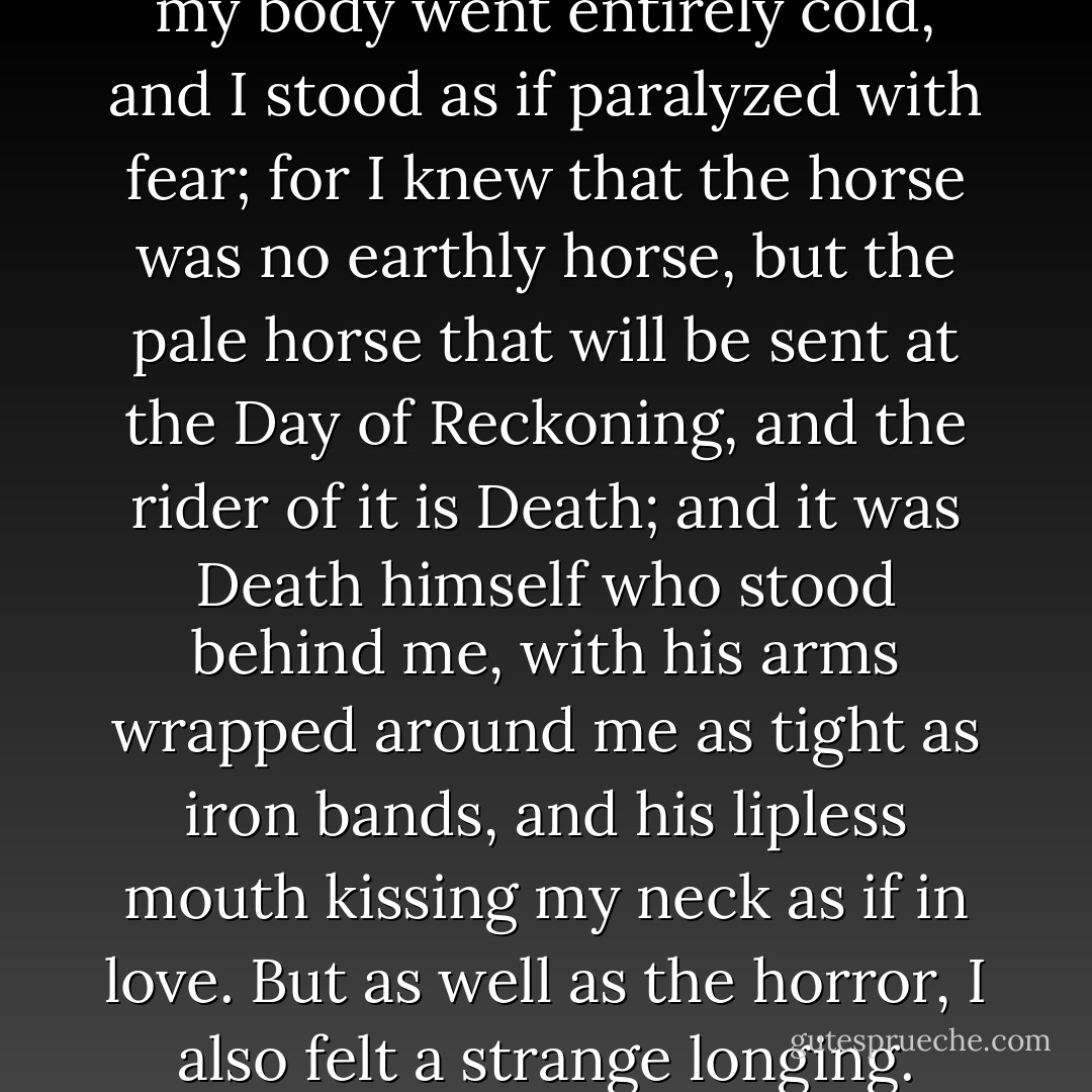 A great fear came over me, and my body went entirely cold, and I stood as if paralyzed with fear; for I knew that the horse was no earthly horse, but the pale horse that will be sent at the Day of Reckoning, and the rider of it is Death; and it was Death himself who stood behind me, with his arms wrapped around me as tight as iron bands, and his lipless mouth kissing my neck as if in love. But as well as the horror, I also felt a strange longing. - Margaret Atwood