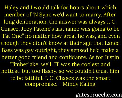 Haley and I would talk for hours about which member of 'N Sync we'd want to marry. After long deliberation, the answer was always J. C. Chasez. Joey<br />Fatone's last name was going to be “Fat One” no matter how great he was, and even though they didn't know at their<br />age that Lance Bass was gay outright, they sensed he'd make a better good friend and confidante. As for Justin Timberlake, well, JT was the coolest and hottest, but too flashy, so we couldn't trust him to be faithful. J. C. Chasez was the smart compromise. - Mindy Kaling