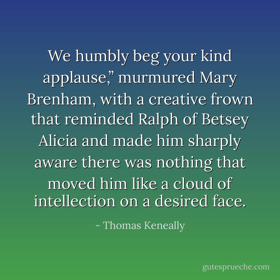 We humbly beg your kind applause,” murmured Mary Brenham, with a creative frown that reminded Ralph of Betsey Alicia and made him sharply aware there was nothing that moved him like a cloud of intellection on a desired face. - Thomas Keneally
