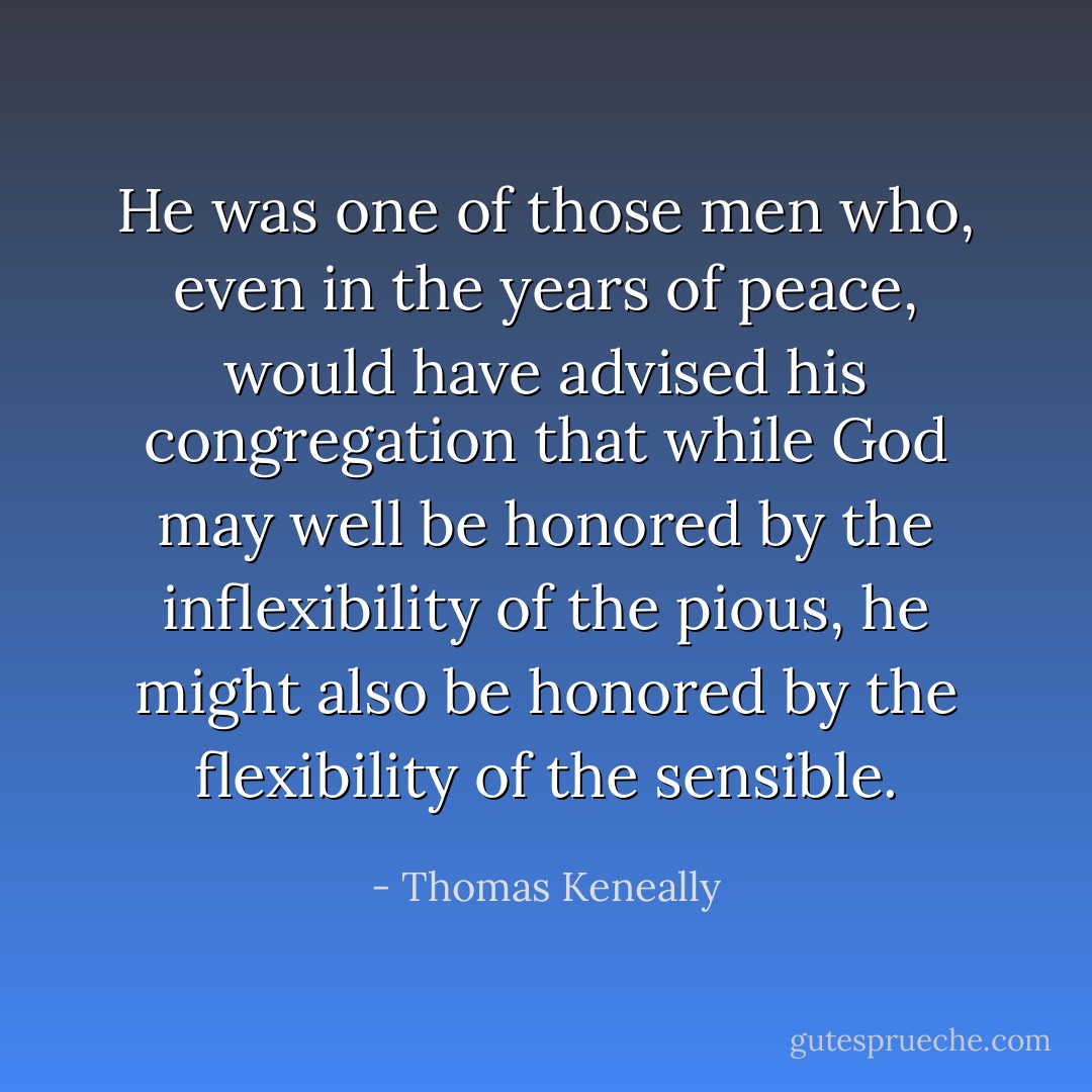 He was one of those men who, even in the years of peace, would have advised his congregation that while God may well be honored by the inflexibility of the pious, he might also be honored by the flexibility of the sensible. - Thomas Keneally