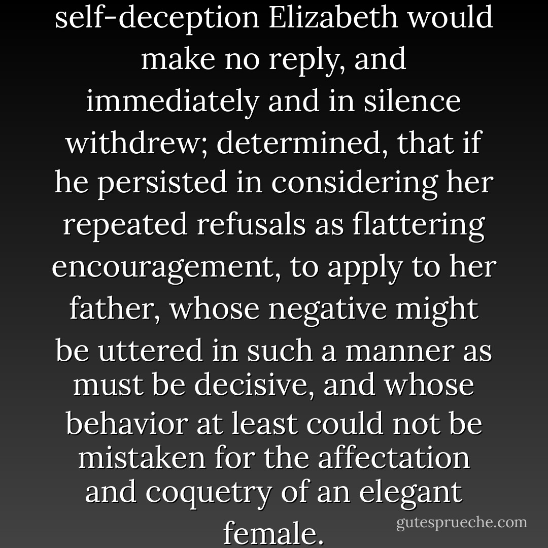 To such perseverance in willful self-deception Elizabeth would make no reply, and immediately and in silence withdrew; determined, that if he persisted in considering her repeated refusals as flattering encouragement, to apply to her father, whose negative might be uttered in such a manner as must be decisive, and whose behavior at least could not be mistaken for the affectation and coquetry of an elegant female. - Jane Austen