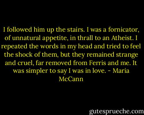 I followed him up the stairs. I was a fornicator, of unnatural appetite, in thrall to an Atheist. I repeated the words in my head and tried to feel the shock of them, but they remained strange and cruel, far removed from Ferris and me. It was simpler to say I was in love. - Maria McCann