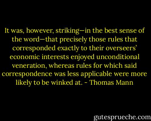 It was, however, striking—in the best sense of the word—that precisely those rules that corresponded exactly to their overseers’ economic interests enjoyed unconditional veneration, whereas rules for which said correspondence was less applicable were more likely to be winked at. - Thomas Mann