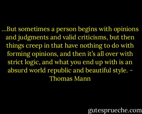 …But sometimes a person begins with opinions and judgments and valid criticisms, but then things creep in that have nothing to do with forming opinions, and then it’s all over with strict logic, and what you end up with is an absurd world republic and beautiful style. - Thomas Mann