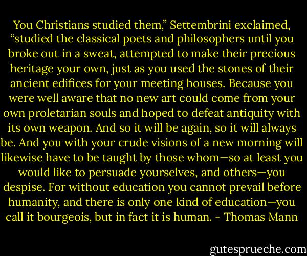 You Christians studied them,” Settembrini exclaimed, “studied the classical poets and philosophers until you broke out in a sweat, attempted to make their precious heritage your own, just as you used the stones of their ancient edifices for your meeting houses. Because you were well aware that no new art could come from your own proletarian souls and hoped to defeat antiquity with its own weapon. And so it will be again, so it will always be. And you with your crude visions of a new morning will likewise have to be taught by those whom—so at least you would like to persuade yourselves, and others—you despise. For without education you cannot prevail before humanity, and there is only one kind of education—you call it bourgeois, but in fact it is human. - Thomas Mann