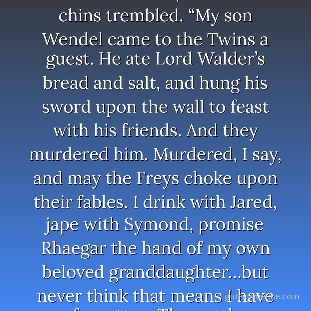 Foes and false friends are all around me, Lord Davos. They infest my city like roaches, and at night I feel them crawling over me.” The fat man’s fingers coiled into a fist, and all his chins trembled. “My son Wendel came to the Twins a guest. He ate Lord Walder’s bread and salt, and hung his sword upon the wall to feast with his friends. And they murdered him. Murdered, I say, and may the Freys choke upon their fables. I drink with Jared, jape with Symond, promise Rhaegar the hand of my own beloved granddaughter…but never think that means I have forgotten. The north remembers, Lord Davos. The north remembers, and the mummer’s farce is almost done. My son is home. - George R.R. Martin