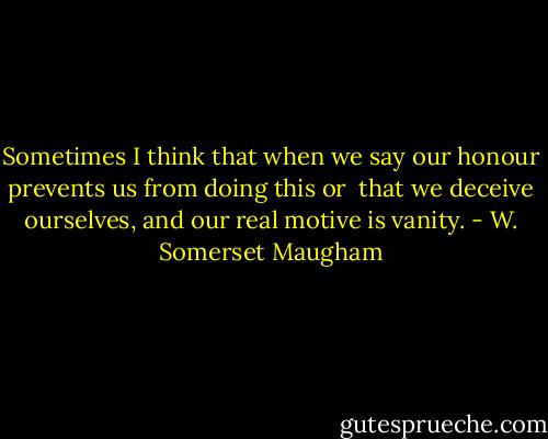 Sometimes I think that when we say our honour prevents us from doing this or <br />that we deceive ourselves, and our real motive is vanity. - W. Somerset Maugham