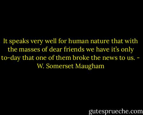 It speaks very well for human nature that with the masses of dear friends we have it’s only to-day that one of them broke the news to us. - W. Somerset Maugham