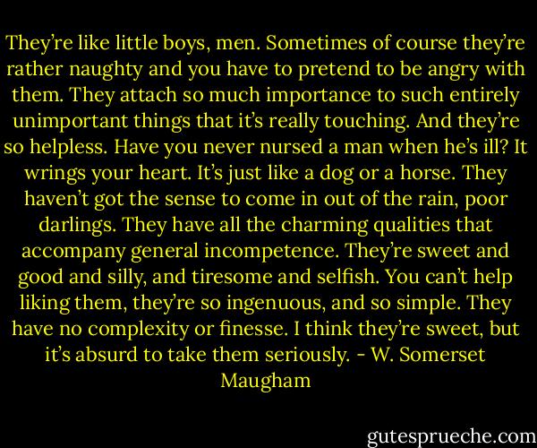 They’re like little boys, men. Sometimes of course they’re rather naughty and you have to pretend to be angry with them. They attach so much importance to such entirely unimportant things that it’s really touching. And they’re so helpless. Have you never nursed a man when he’s ill? It wrings your heart. It’s just like a dog or a horse. They haven’t got the sense to come in out of the rain, poor darlings. They have all the charming qualities that accompany general incompetence. They’re sweet and good and silly, and tiresome and selfish. You can’t help liking them, they’re so ingenuous, and so simple. They have no complexity or finesse. I think they’re sweet, but it’s absurd to take them seriously. - W. Somerset Maugham