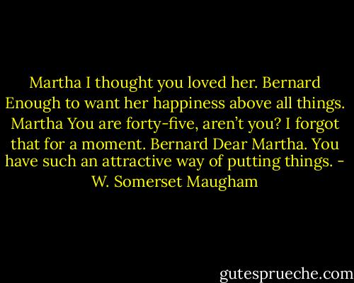 Martha<br />I thought you loved her.<br />Bernard<br />Enough to want her happiness above all things.<br />Martha<br />You are forty-five, aren’t you? I forgot that for a moment.<br />Bernard<br />Dear Martha. You have such an attractive way of putting things. - W. Somerset Maugham