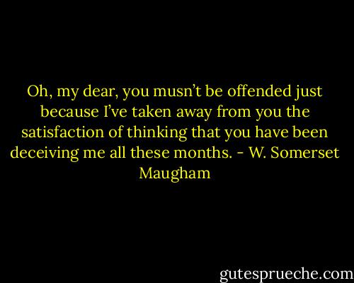 Oh, my dear, you musn’t be offended just because I’ve taken away from you the satisfaction of thinking that you have been deceiving me all these months. - W. Somerset Maugham