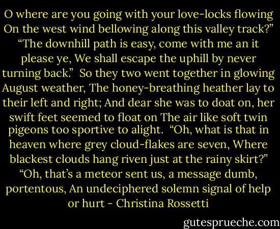 O where are you going with your love-locks flowing<br />On the west wind bellowing along this valley track?”<br />“The downhill path is easy, come with me an it please ye,<br />We shall escape the uphill by never turning back.”<br /><br />So they two went together in glowing August weather,<br />The honey-breathing heather lay to their left and right;<br />And dear she was to doat on, her swift feet seemed to float on<br />The air like soft twin pigeons too sportive to alight.<br /><br />“Oh, what is that in heaven where grey cloud-flakes are seven,<br />Where blackest clouds hang riven just at the rainy skirt?”<br />“Oh, that’s a meteor sent us, a message dumb, portentous,<br />An undeciphered solemn signal of help or hurt - Christina Rossetti