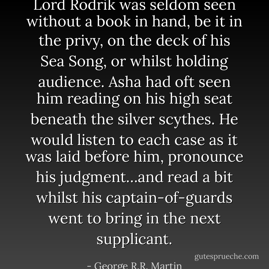 Lord Rodrik was seldom seen without a book in hand, be it in the privy, on the deck of his Sea Song, or whilst holding audience. Asha had oft seen him reading on his high seat beneath the silver scythes. He would listen to each case as it was laid before him, pronounce his judgment…and read a bit whilst his captain-of-guards went to bring in the next supplicant. - George R.R. Martin