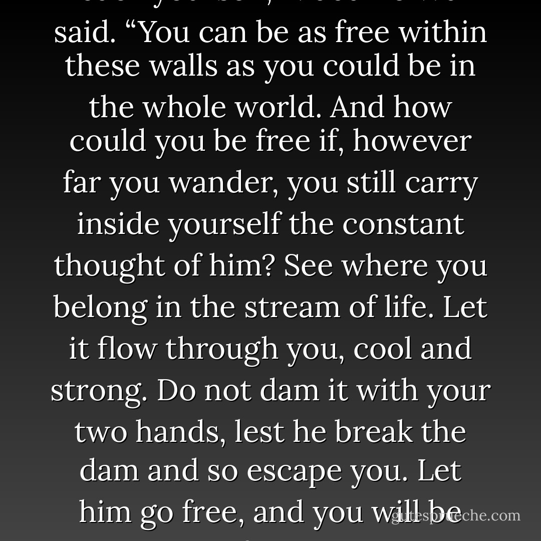 You are free when you gain back yourself,” Madame Wu said. “You can be as free within these walls as you could be in the whole world. And how could you be free if, however far you wander, you still carry inside yourself the constant thought of him? See where you belong in the stream of life. Let it flow through you, cool and strong. Do not dam it with your two hands, lest he break the dam and so escape you. Let him go free, and you will be free. - Pearl S. Buck