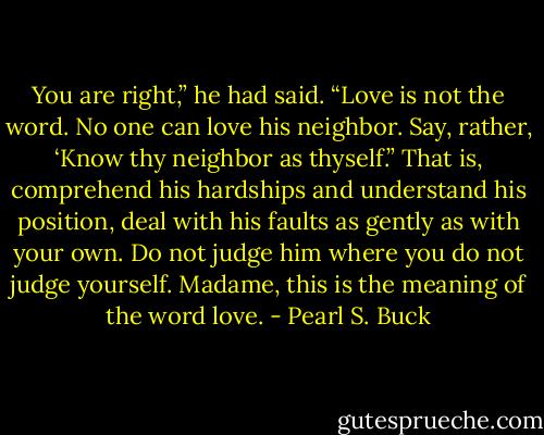 You are right,” he had said. “Love is not the word. No one can love his neighbor. Say, rather, ‘Know thy neighbor as thyself.” That is, comprehend his hardships and understand his position, deal with his faults as gently as with your own. Do not judge him where you do not judge yourself. Madame, this is the meaning of the word love. - Pearl S. Buck
