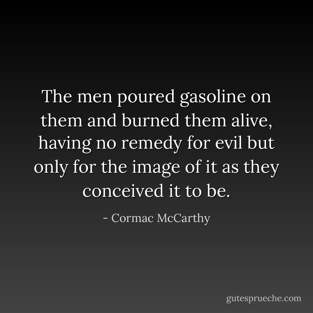 The men poured gasoline on them and burned them alive, having no remedy for evil but only for the image of it as they conceived it to be. - Cormac McCarthy