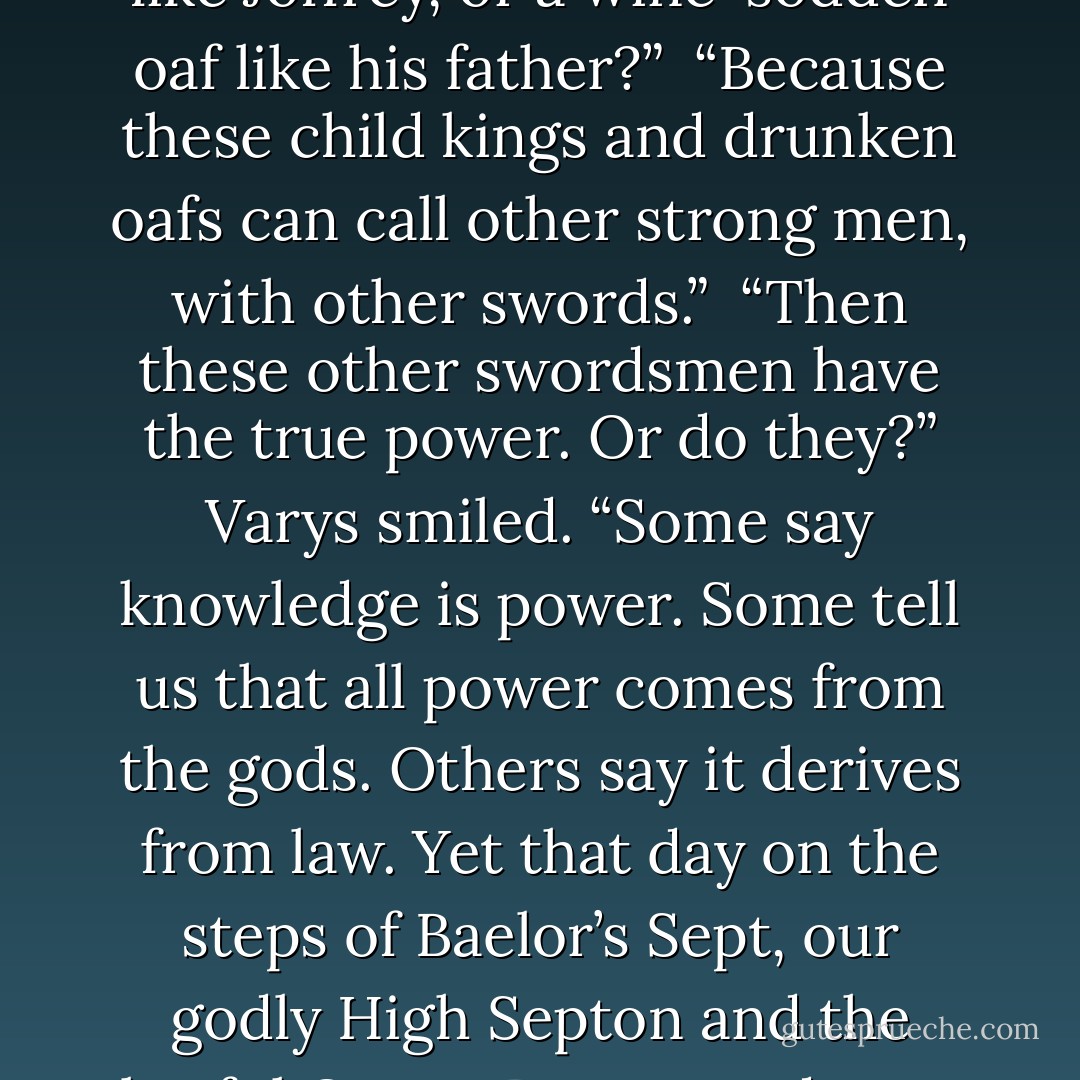 Oh, I think not,” Varys said, swirling the wine in his cup. “Power is a curious thing, my lord. Perchance you have considered the riddle I posed you that day in the inn?”<br /> “It has crossed my mind a time or two,” Tyrion admitted. “The king, the priest, the rich man—who lives and who dies? Who will the swordsman obey? It’s a riddle without an answer, or rather, too many answers. All depends on the man with the sword.”<br /> “And yet he is no one,” Varys said. “He has neither crown nor gold nor favor of the gods, only a piece of pointed steel.”<br /> “That piece of steel is the power of life and death.”<br /> “Just so… yet if it is the swordsmen who rule us in truth, why do we pretend our kings hold the power? Why should a strong man with a sword ever obey a child king like Joffrey, or a wine-sodden oaf like his father?”<br /> “Because these child kings and drunken oafs can call other strong men, with other swords.”<br /> “Then these other swordsmen have the true power. Or do they?” Varys smiled. “Some say knowledge is power. Some tell us that all power comes from the gods. Others say it derives from law. Yet that day on the steps of Baelor’s Sept, our godly High Septon and the lawful Queen Regent and your ever-so-knowledgeable servant were as powerless as any cobbler or cooper in the crowd. Who truly killed Eddard Stark, do you think? Joffrey, who gave the command? Ser Ilyn Payne, who swung the sword? Or… another?”<br /> Tyrion cocked his head sideways. “Did you mean to answer your damned riddle, or only to make my head ache worse?”<br /> Varys smiled. “Here, then. Power resides where men believe it resides. No more and no less.”<br /> “So power is a mummer’s trick?”<br /> “A shadow on the wall,” Varys murmured, “yet shadows can kill. And ofttimes a very small man can cast a very large shadow.”<br /> Tyrion smiled. “Lord Varys, I am growing strangely fond of you. I may kill you yet, but I think I’d feel sad about it.”<br /> “I will take that as high praise. - George R.R. Martin