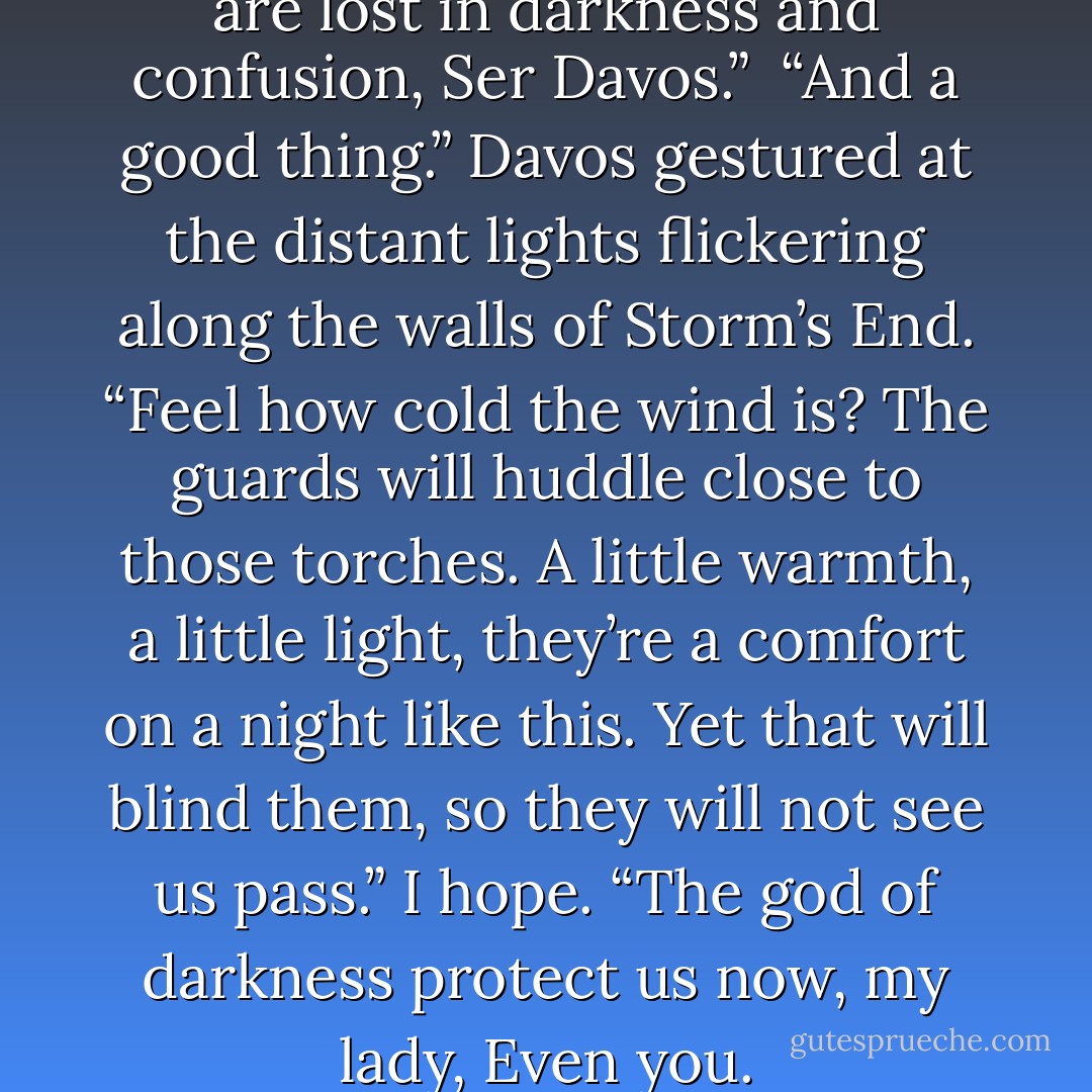 Melisandre laughed again. “You are lost in darkness and confusion, Ser Davos.”<br /> “And a good thing.” Davos gestured at the distant lights flickering along the walls of Storm’s End. “Feel how cold the wind is? The guards will huddle close to those torches. A little warmth, a little light, they’re a comfort on a night like this. Yet that will blind them, so they will not see us pass.” I hope. “The god of darkness protect us now, my lady, Even you. - George R.R. Martin
