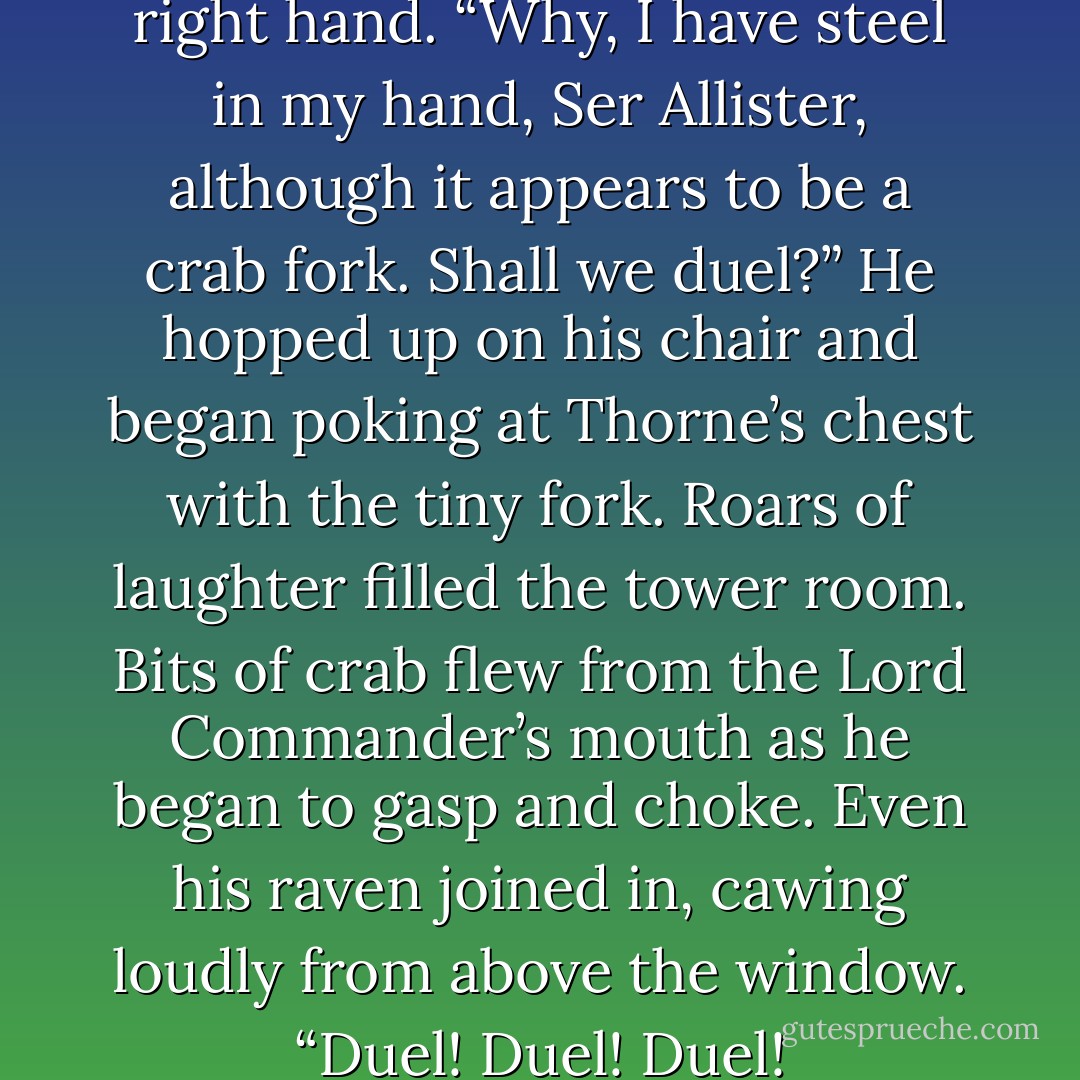 Tyrion looked pointedly at his right hand. “Why, I have steel in my hand, Ser Allister, although it appears to be a crab fork. Shall we duel?” He hopped up on his chair and began poking at Thorne’s chest with the tiny fork. Roars of laughter filled the tower room. Bits of crab flew from the Lord Commander’s mouth as he began to gasp and choke. Even his raven joined in, cawing loudly from above the window. “Duel! Duel! Duel! - George R.R. Martin