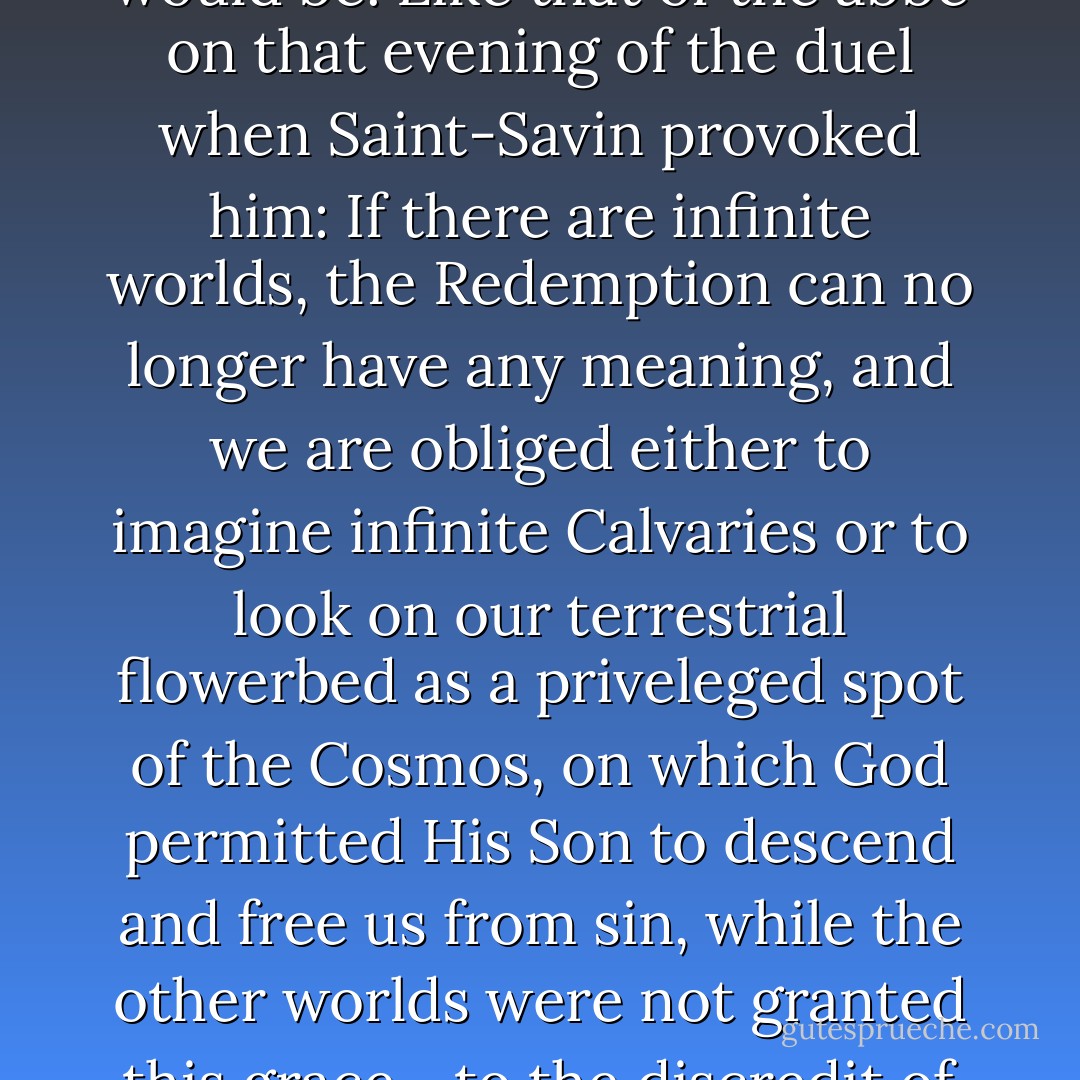 But Roberto already knew what the Jesuit's real objection would be. Like that of the abbe on that evening of the duel when Saint-Savin provoked him: If there are infinite worlds, the Redemption can no longer have any meaning, and we are obliged either to imagine infinite Calvaries or to look on our terrestrial flowerbed as a priveleged spot of the Cosmos, on which God permitted His Son to descend and free us from sin, while the other worlds were not granted this grace--to the discredit of His infinite goodness.  - Umberto Eco