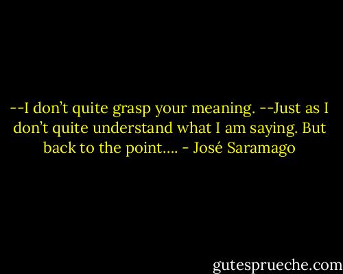 --I don’t quite grasp your meaning.<br />--Just as I don’t quite understand what I am saying. But back to the point…. - José Saramago