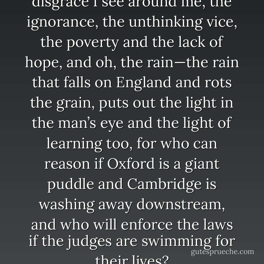 The spectacles of pain and disgrace I see around me, the ignorance, the unthinking vice, the poverty and the lack of hope, and oh, the rain—the rain that falls on England and rots the grain, puts out the light in the man’s eye and the light of learning too, for who can reason if Oxford is a giant puddle and Cambridge is washing away downstream, and who will enforce the laws if the judges are swimming for their lives? - Hilary Mantel