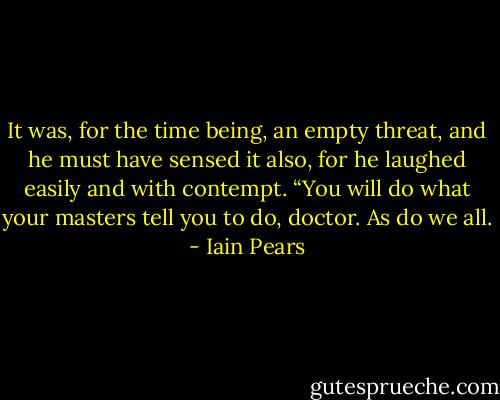 It was, for the time being, an empty threat, and he must have sensed it also, for he laughed easily and with contempt. “You will do what your masters tell you to do, doctor. As do we all. - Iain Pears