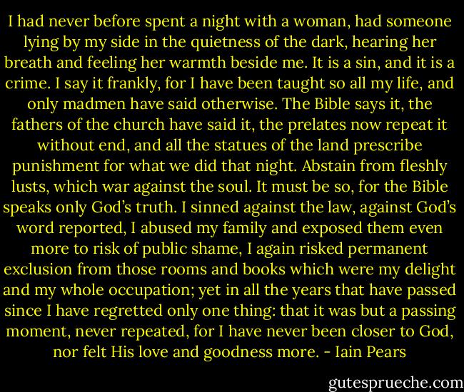 I had never before spent a night with a woman, had someone lying by my side in the quietness of the dark, hearing her breath and feeling her warmth beside me.<br />It is a sin, and it is a crime. I say it frankly, for I have been taught so all my life, and only madmen have said otherwise. The Bible says it, the fathers of the church have said it, the prelates now repeat it without end, and all the statues of the land prescribe punishment for what we did that night. Abstain from fleshly lusts, which war against the soul. It must be so, for the Bible speaks only God’s truth. I sinned against the law, against God’s word reported, I abused my family and exposed them even more to risk of public shame, I again risked permanent exclusion from those rooms and books which were my delight and my whole occupation; yet in all the years that have passed since I have regretted only one thing: that it was but a passing moment, never repeated, for I have never been closer to God, nor felt His love and goodness more. - Iain Pears