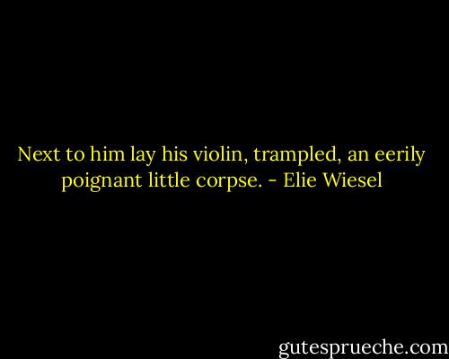Next to him lay his violin, trampled, an eerily poignant little corpse. - Elie Wiesel