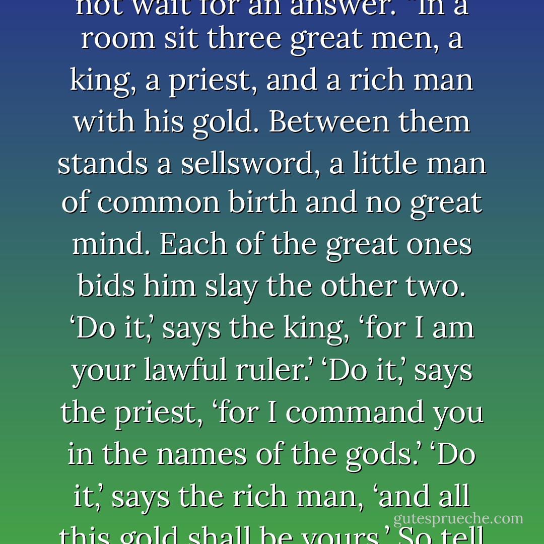 May I leave you with a bit of a riddle, Lord Tyrion?” He did not wait for an answer. “In a room sit three great men, a king, a priest, and a rich man with his gold. Between them stands a sellsword, a little man of common birth and no great mind. Each of the great ones bids him slay the other two. ‘Do it,’ says the king, ‘for I am your lawful ruler.’ ‘Do it,’ says the priest, ‘for I command you in the names of the gods.’ ‘Do it,’ says the rich man, ‘and all this gold shall be yours.’ So tell me—who lives and who dies? - George R.R. Martin