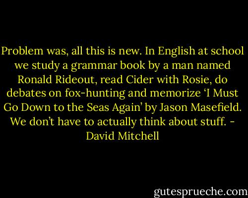 Problem was, all this is new. In English at school we study a grammar book by a man named Ronald Rideout, read Cider with Rosie, do debates on fox-hunting and memorize ‘I Must Go Down to the Seas Again’ by Jason Masefield. We don’t have to actually think about stuff. - David Mitchell