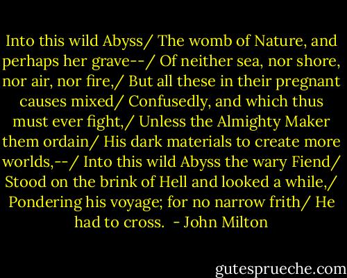 Into this wild Abyss/ The womb of Nature, and perhaps her grave--/ Of neither sea, nor shore, nor air, nor fire,/ But all these in their pregnant causes mixed/ Confusedly, and which thus must ever fight,/ Unless the Almighty Maker them ordain/ His dark materials to create more worlds,--/ Into this wild Abyss the wary Fiend/ Stood on the brink of Hell and looked a while,/ Pondering his voyage; for no narrow frith/ He had to cross.  - John Milton