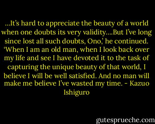 …It’s hard to appreciate the beauty of a world when one doubts its very validity….But I’ve long since lost all such doubts, Ono,’ he continued. ‘When I am an old man, when I look back over my life and see I have devoted it to the task of capturing the unique beauty of that world, I believe I will be well satisfied. And no man will make me believe I’ve wasted my time. - Kazuo Ishiguro
