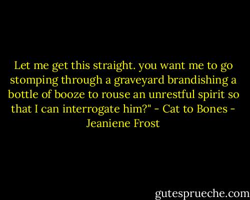 Let me get this straight. you want me to go stomping through a graveyard brandishing a bottle of booze to rouse an unrestful spirit so that I can interrogate him?" - Cat to Bones - Jeaniene Frost