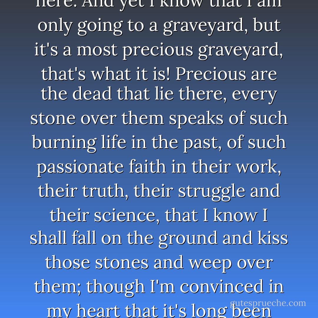 I want to travel in Europe, Alyosha, I shall set off from here. And yet I know that I am only going to a graveyard, but it's a most precious graveyard, that's what it is! Precious are the dead that lie there, every stone over them speaks of such burning life in the past, of such passionate faith in their work, their truth, their struggle and their science, that I know I shall fall on the ground and kiss those stones and weep over them; though I'm convinced in my heart that it's long been nothing but a graveyard. - Fyodor Dostoevsky