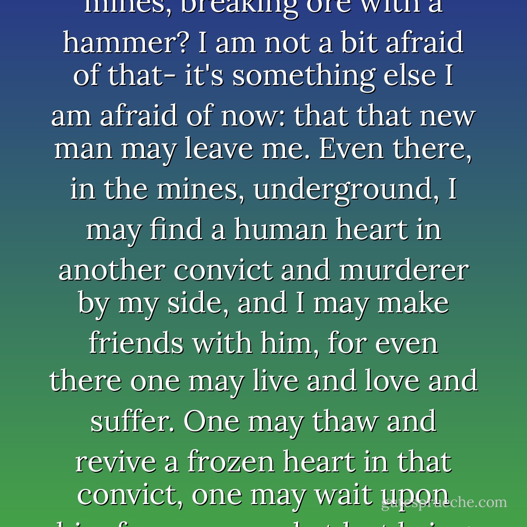 Brother, these last two months I've found in myself a new man. A new man has risen up in me. He was hidden in me, but would never have come to the surface, if it hadn't been for this blow from heaven. I am afraid! And what do I care if I spend twenty years in the mines, breaking ore with a hammer? I am not a bit afraid of that- it's something else I am afraid of now: that that new man may leave me. Even there, in the mines, underground, I may find a human heart in another convict and murderer by my side, and I may make friends with him, for even there one may live and love and suffer. One may thaw and revive a frozen heart in that convict, one may wait upon him for years, and at last bring up from the dark depths a lofty soul, a feeling, suffering creature; one may bring forth an angel, create a hero! There are so many of them, hundreds of them, and we are all to blame for them. - Fyodor Dostoevsky